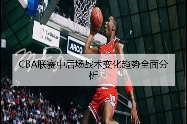 CBA联赛中后场战术变化趋势全面分析