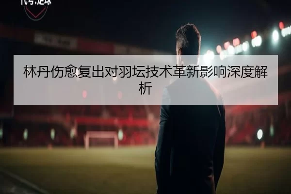 林丹伤愈复出对羽坛技术革新影响深度解析