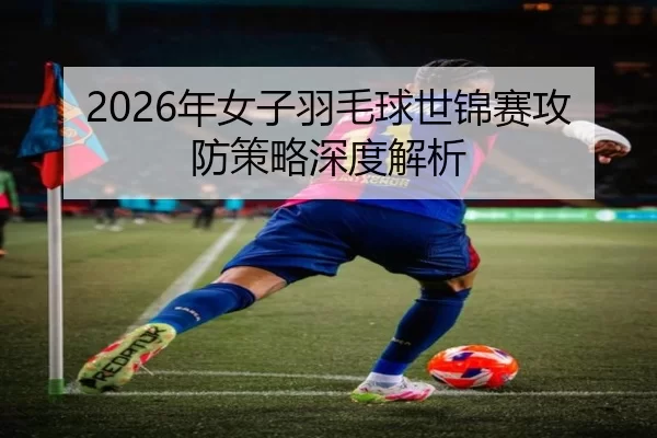 2026年女子羽毛球世锦赛攻防策略深度解析