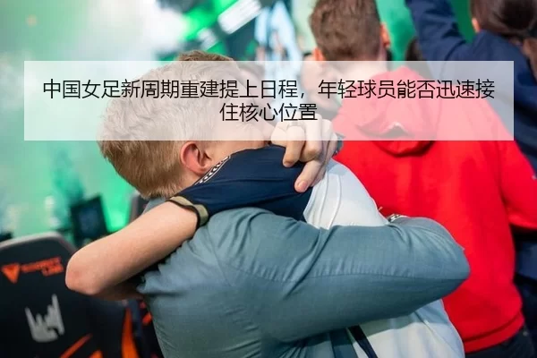 中国女足新周期重建提上日程，年轻球员能否迅速接住核心位置